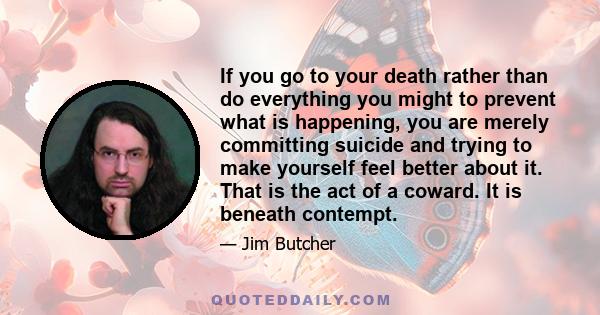 If you go to your death rather than do everything you might to prevent what is happening, you are merely committing suicide and trying to make yourself feel better about it. That is the act of a coward. It is beneath