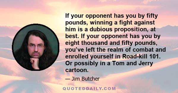 If your opponent has you by fifty pounds, winning a fight against him is a dubious proposition, at best. If your opponent has you by eight thousand and fifty pounds, you’ve left the realm of combat and enrolled yourself 