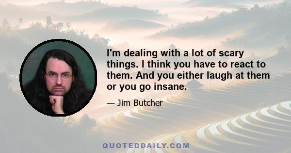 I'm dealing with a lot of scary things. I think you have to react to them. And you either laugh at them or you go insane.