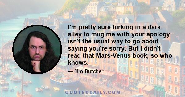 I'm pretty sure lurking in a dark alley to mug me with your apology isn't the usual way to go about saying you're sorry. But I didn't read that Mars-Venus book, so who knows.