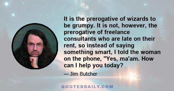 It is the prerogative of wizards to be grumpy. It is not, however, the prerogative of freelance consultants who are late on their rent, so instead of saying something smart, I told the woman on the phone, Yes, ma'am.