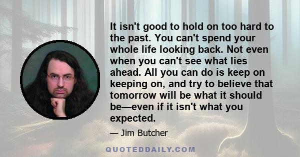 It isn't good to hold on too hard to the past. You can't spend your whole life looking back. Not even when you can't see what lies ahead. All you can do is keep on keeping on, and try to believe that tomorrow will be