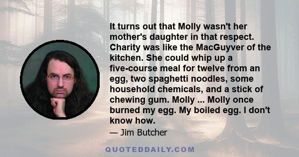 It turns out that Molly wasn't her mother's daughter in that respect. Charity was like the MacGuyver of the kitchen. She could whip up a five-course meal for twelve from an egg, two spaghetti noodles, some household