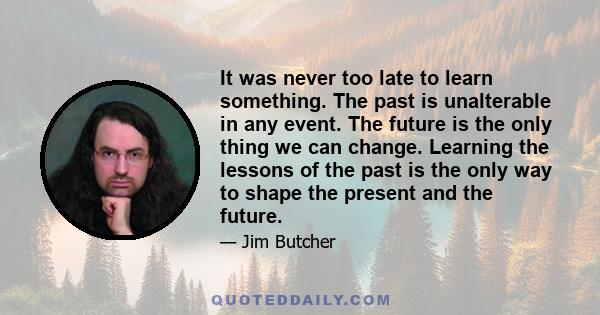 It was never too late to learn something. The past is unalterable in any event. The future is the only thing we can change. Learning the lessons of the past is the only way to shape the present and the future.