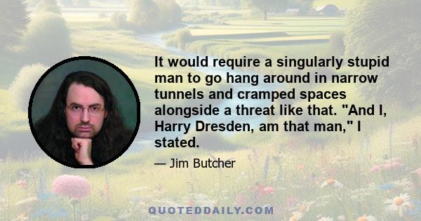 It would require a singularly stupid man to go hang around in narrow tunnels and cramped spaces alongside a threat like that. And I, Harry Dresden, am that man, I stated.