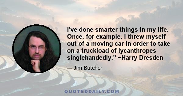 I've done smarter things in my life. Once, for example, I threw myself out of a moving car in order to take on a truckload of lycanthropes singlehandedly. ~Harry Dresden