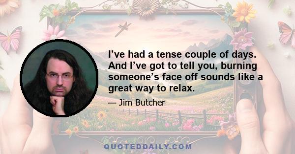 I’ve had a tense couple of days. And I’ve got to tell you, burning someone’s face off sounds like a great way to relax.