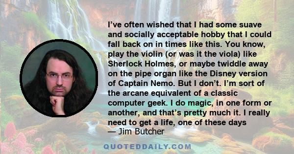 I’ve often wished that I had some suave and socially acceptable hobby that I could fall back on in times like this. You know, play the violin (or was it the viola) like Sherlock Holmes, or maybe twiddle away on the pipe 