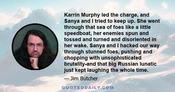 Karrin Murphy led the charge, and Sanya and I tried to keep up. She went through that sea of foes like a little speedboat, her enemies spun and tossed and turned and disoriented in her wake. Sanya and I hacked our way