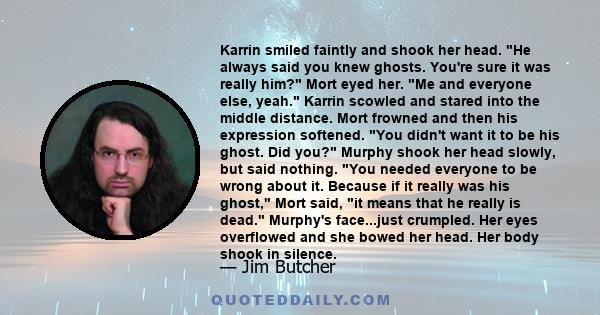 Karrin smiled faintly and shook her head. He always said you knew ghosts. You're sure it was really him? Mort eyed her. Me and everyone else, yeah. Karrin scowled and stared into the middle distance. Mort frowned and