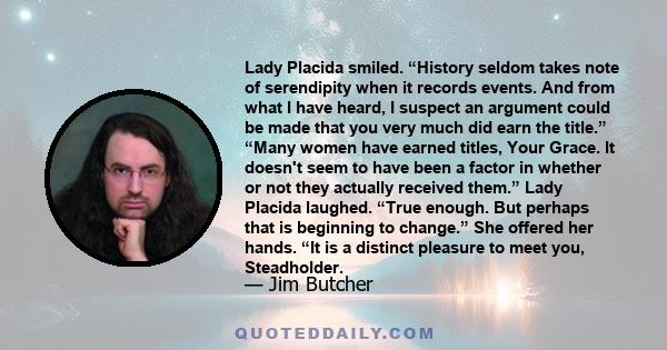 Lady Placida smiled. “History seldom takes note of serendipity when it records events. And from what I have heard, I suspect an argument could be made that you very much did earn the title.” “Many women have earned