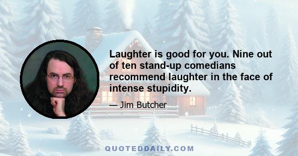 Laughter is good for you. Nine out of ten stand-up comedians recommend laughter in the face of intense stupidity.