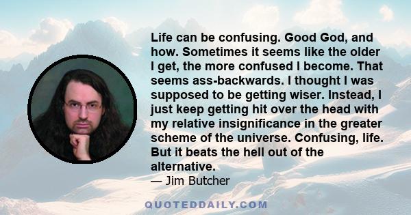 Life can be confusing. Good God, and how. Sometimes it seems like the older I get, the more confused I become. That seems ass-backwards. I thought I was supposed to be getting wiser. Instead, I just keep getting hit