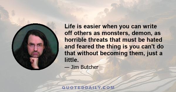 Life is easier when you can write off others as monsters, demon, as horrible threats that must be hated and feared the thing is you can't do that without becoming them, just a little.