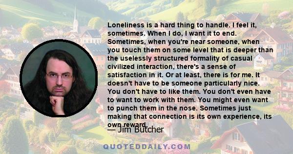 Loneliness is a hard thing to handle. I feel it, sometimes. When I do, I want it to end. Sometimes, when you're near someone, when you touch them on some level that is deeper than the uselessly structured formality of