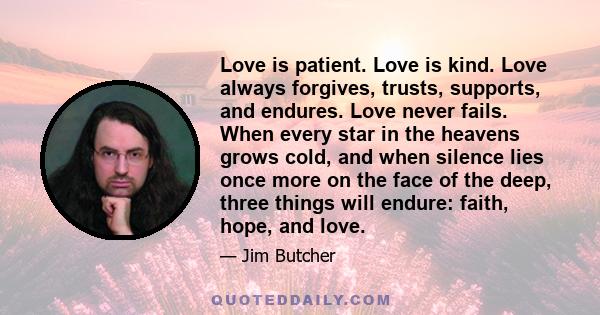 Love is patient. Love is kind. Love always forgives, trusts, supports, and endures. Love never fails. When every star in the heavens grows cold, and when silence lies once more on the face of the deep, three things will 