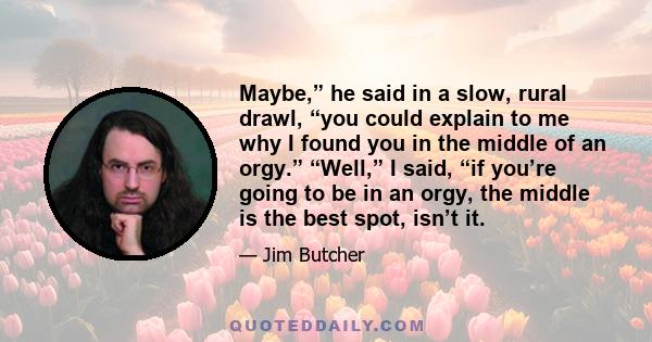 Maybe,” he said in a slow, rural drawl, “you could explain to me why I found you in the middle of an orgy.” “Well,” I said, “if you’re going to be in an orgy, the middle is the best spot, isn’t it.