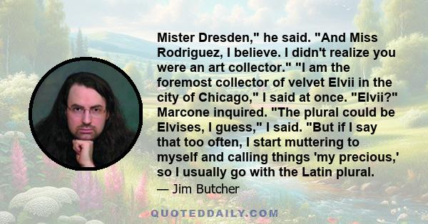 Mister Dresden, he said. And Miss Rodriguez, I believe. I didn't realize you were an art collector. I am the foremost collector of velvet Elvii in the city of Chicago, I said at once. Elvii? Marcone inquired. The plural 