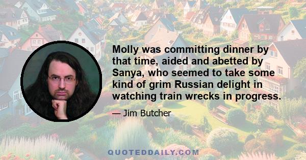 Molly was committing dinner by that time, aided and abetted by Sanya, who seemed to take some kind of grim Russian delight in watching train wrecks in progress.