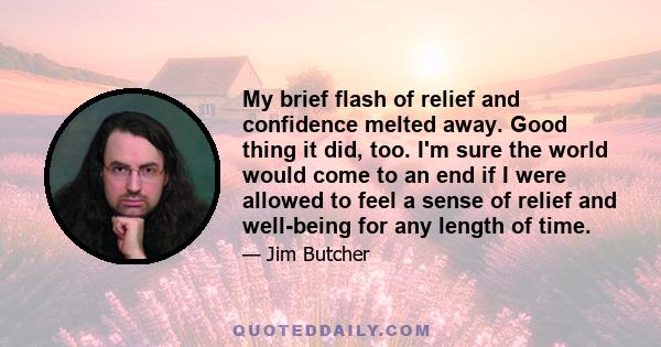 My brief flash of relief and confidence melted away. Good thing it did, too. I'm sure the world would come to an end if I were allowed to feel a sense of relief and well-being for any length of time.