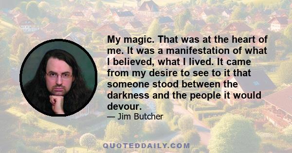 My magic. That was at the heart of me. It was a manifestation of what I believed, what I lived. It came from my desire to see to it that someone stood between the darkness and the people it would devour.