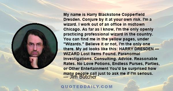 My name is Harry Blackstone Copperfield Dresden. Conjure by it at your own risk. I'm a wizard. I work out of an office in midtown Chicago. As far as I know, I'm the only openly practicing professional wizard in the