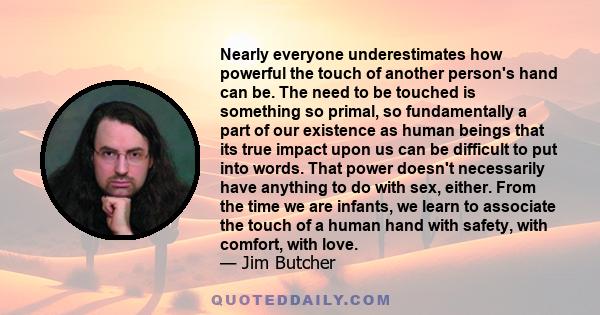 Nearly everyone underestimates how powerful the touch of another person's hand can be. The need to be touched is something so primal, so fundamentally a part of our existence as human beings that its true impact upon us 