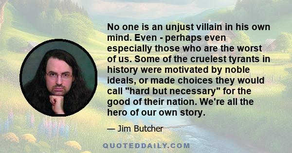 No one is an unjust villain in his own mind. Even - perhaps even especially those who are the worst of us. Some of the cruelest tyrants in history were motivated by noble ideals, or made choices they would call hard but 