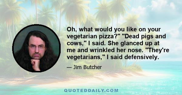 Oh, what would you like on your vegetarian pizza? Dead pigs and cows, I said. She glanced up at me and wrinkled her nose. They're vegetarians, I said defensively.