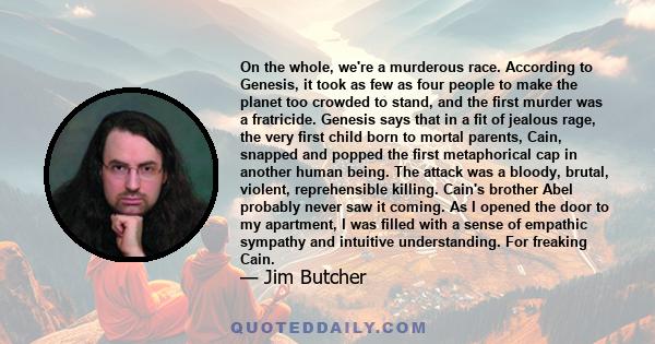 On the whole, we're a murderous race. According to Genesis, it took as few as four people to make the planet too crowded to stand, and the first murder was a fratricide. Genesis says that in a fit of jealous rage, the