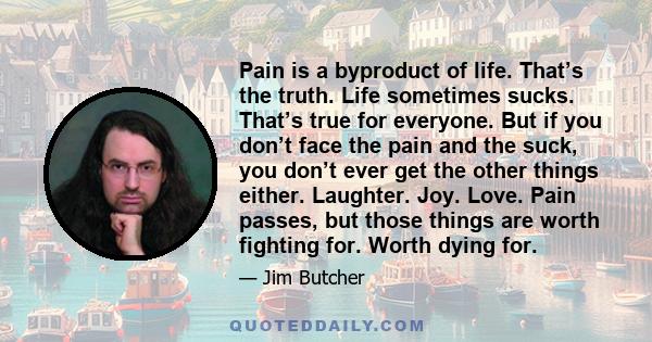 Pain is a byproduct of life. That’s the truth. Life sometimes sucks. That’s true for everyone. But if you don’t face the pain and the suck, you don’t ever get the other things either. Laughter. Joy. Love. Pain passes,