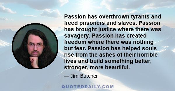 Passion has overthrown tyrants and freed prisoners and slaves. Passion has brought justice where there was savagery. Passion has created freedom where there was nothing but fear. Passion has helped souls rise from the