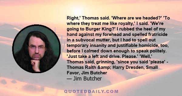 Right,' Thomas said. 'Where are we headed?' 'To where they treat me like royalty,' I said. 'We're going to Burger King?' I rubbed the heel of my hand against my forehead and spelled fratricide in a subvocal mutter, but