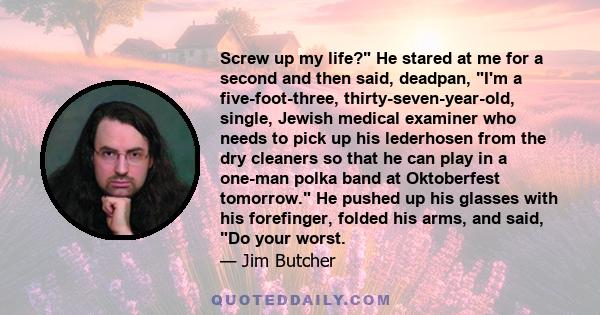 Screw up my life? He stared at me for a second and then said, deadpan, I'm a five-foot-three, thirty-seven-year-old, single, Jewish medical examiner who needs to pick up his lederhosen from the dry cleaners so that he