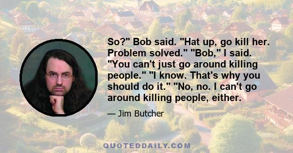 So? Bob said. Hat up, go kill her. Problem solved. Bob, I said. You can't just go around killing people. I know. That's why you should do it. No, no. I can't go around killing people, either.