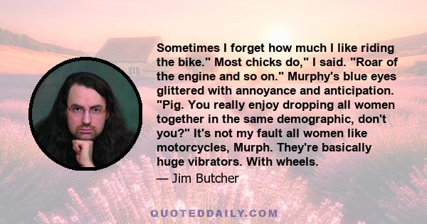 Sometimes I forget how much I like riding the bike. Most chicks do, I said. Roar of the engine and so on. Murphy's blue eyes glittered with annoyance and anticipation. Pig. You really enjoy dropping all women together