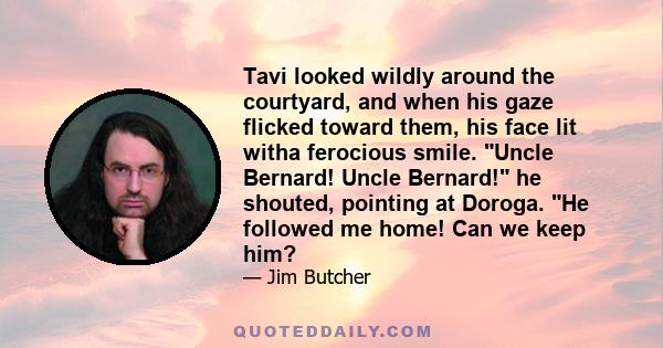 Tavi looked wildly around the courtyard, and when his gaze flicked toward them, his face lit witha ferocious smile. Uncle Bernard! Uncle Bernard! he shouted, pointing at Doroga. He followed me home! Can we keep him?