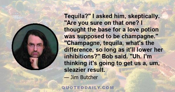 Tequila? I asked him, skeptically. Are you sure on that one? I thought the base for a love potion was supposed to be champagne. Champagne, tequila, what's the difference, so long as it'll lower her inhibitions? Bob