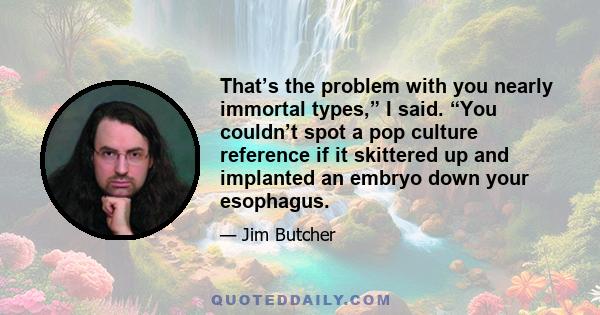 That’s the problem with you nearly immortal types,” I said. “You couldn’t spot a pop culture reference if it skittered up and implanted an embryo down your esophagus.