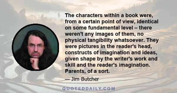 The characters within a book were, from a certain point of view, identical on some fundamental level ‒ there weren't any images of them, no physical tangibility whatsoever. They were pictures in the reader's head,