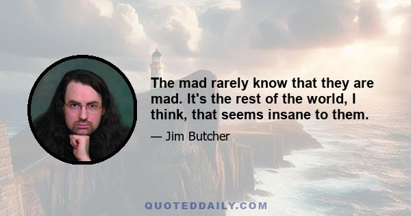 The mad rarely know that they are mad. It's the rest of the world, I think, that seems insane to them.