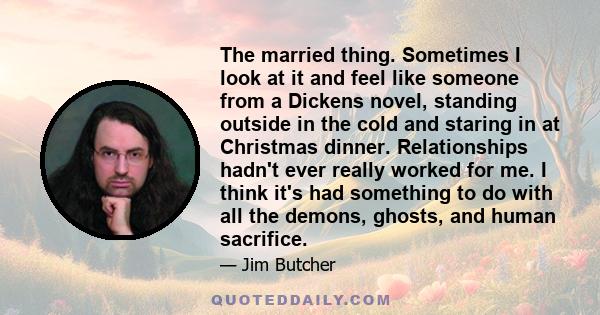 The married thing. Sometimes I look at it and feel like someone from a Dickens novel, standing outside in the cold and staring in at Christmas dinner. Relationships hadn't ever really worked for me. I think it's had