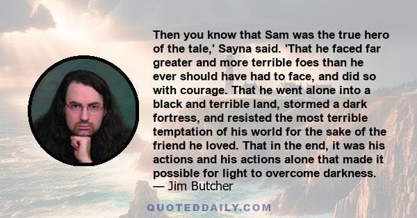 Then you know that Sam was the true hero of the tale,' Sayna said. 'That he faced far greater and more terrible foes than he ever should have had to face, and did so with courage. That he went alone into a black and