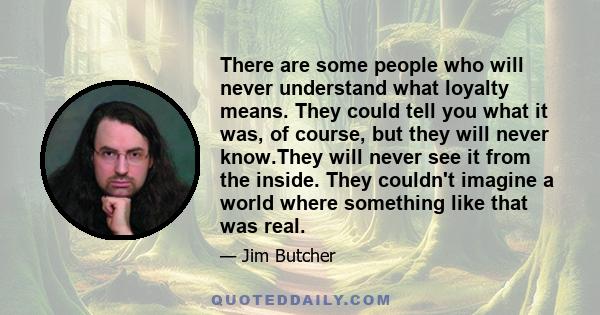 There are some people who will never understand what loyalty means. They could tell you what it was, of course, but they will never know.They will never see it from the inside. They couldn't imagine a world where