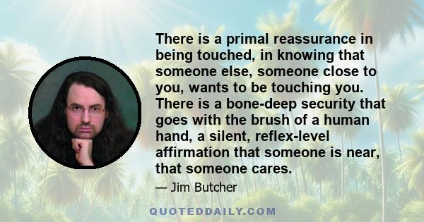 There is a primal reassurance in being touched, in knowing that someone else, someone close to you, wants to be touching you. There is a bone-deep security that goes with the brush of a human hand, a silent,