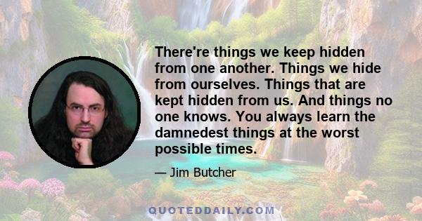 There're things we keep hidden from one another. Things we hide from ourselves. Things that are kept hidden from us. And things no one knows. You always learn the damnedest things at the worst possible times.