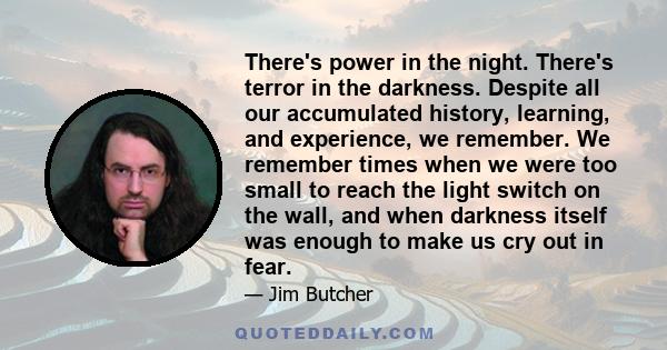 There's power in the night. There's terror in the darkness. Despite all our accumulated history, learning, and experience, we remember. We remember times when we were too small to reach the light switch on the wall, and 