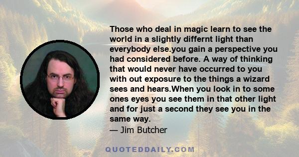 Those who deal in magic learn to see the world in a slightly differnt light than everybody else.you gain a perspective you had considered before. A way of thinking that would never have occurred to you with out exposure 