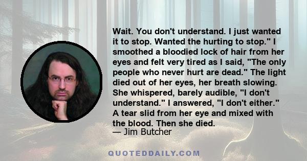 Wait. You don't understand. I just wanted it to stop. Wanted the hurting to stop. I smoothed a bloodied lock of hair from her eyes and felt very tired as I said, The only people who never hurt are dead. The light died