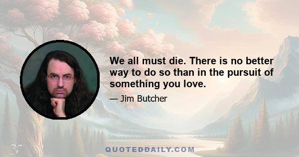 We all must die. There is no better way to do so than in the pursuit of something you love.